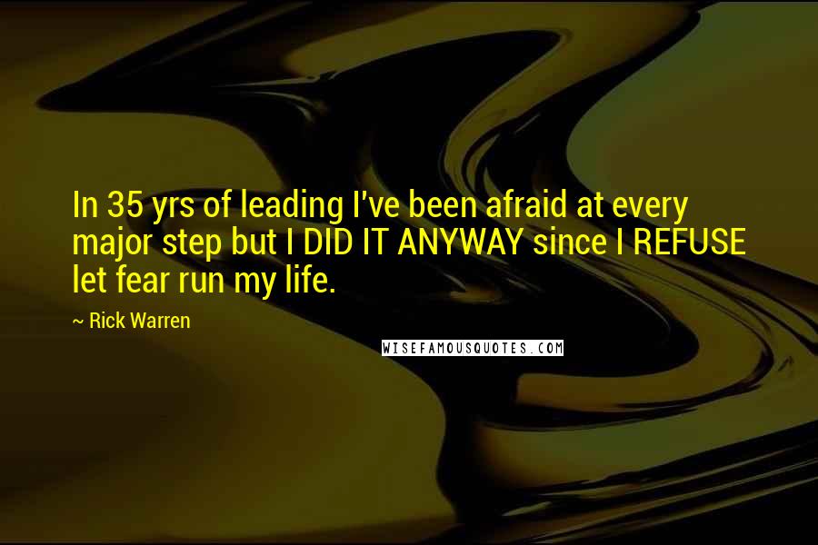 Rick Warren Quotes: In 35 yrs of leading I've been afraid at every major step but I DID IT ANYWAY since I REFUSE let fear run my life.