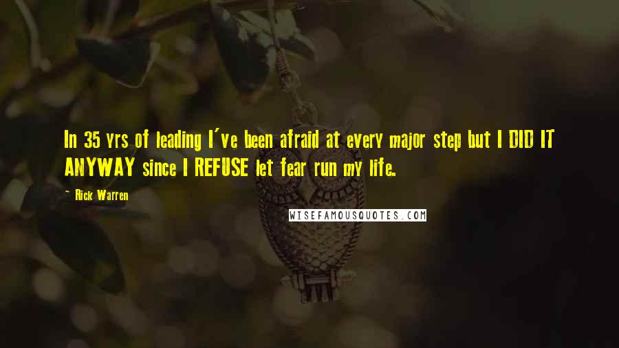 Rick Warren Quotes: In 35 yrs of leading I've been afraid at every major step but I DID IT ANYWAY since I REFUSE let fear run my life.