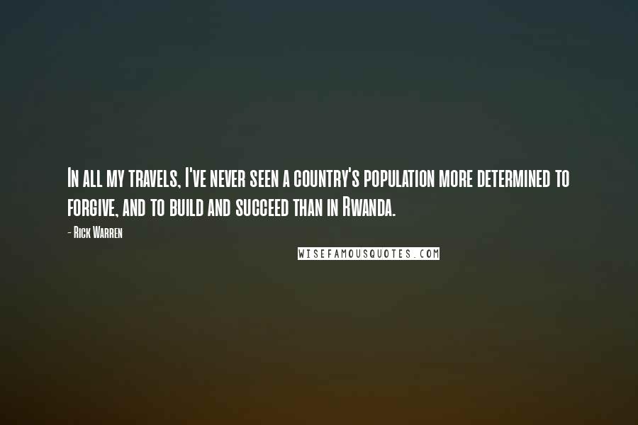 Rick Warren Quotes: In all my travels, I've never seen a country's population more determined to forgive, and to build and succeed than in Rwanda.