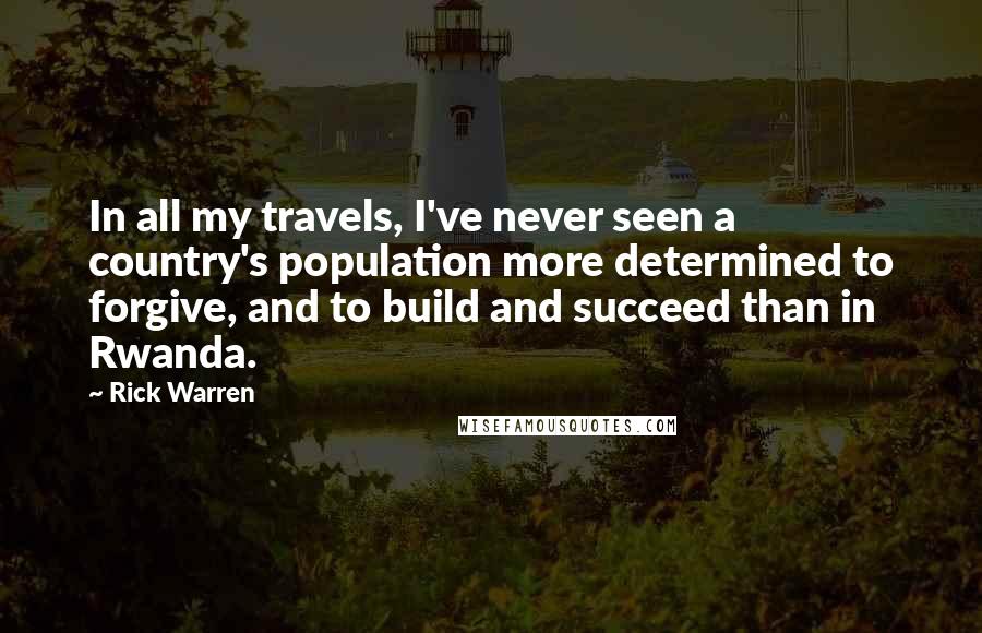 Rick Warren Quotes: In all my travels, I've never seen a country's population more determined to forgive, and to build and succeed than in Rwanda.