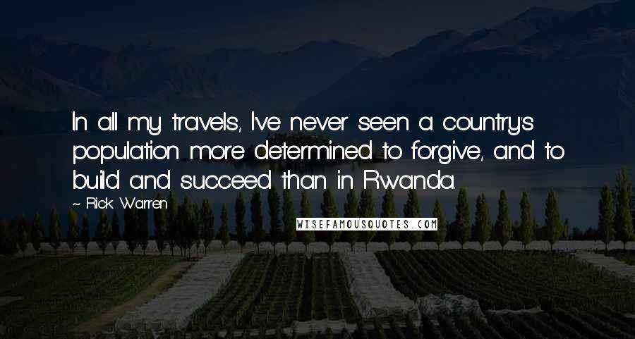 Rick Warren Quotes: In all my travels, I've never seen a country's population more determined to forgive, and to build and succeed than in Rwanda.