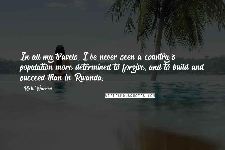 Rick Warren Quotes: In all my travels, I've never seen a country's population more determined to forgive, and to build and succeed than in Rwanda.