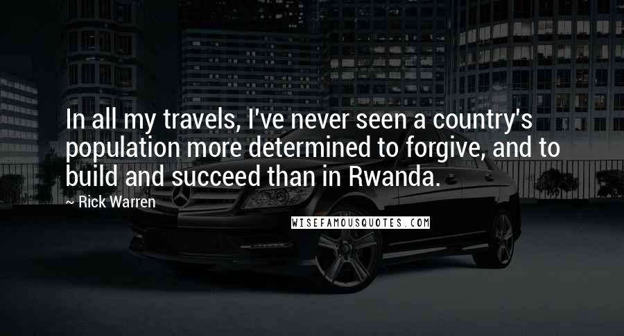 Rick Warren Quotes: In all my travels, I've never seen a country's population more determined to forgive, and to build and succeed than in Rwanda.