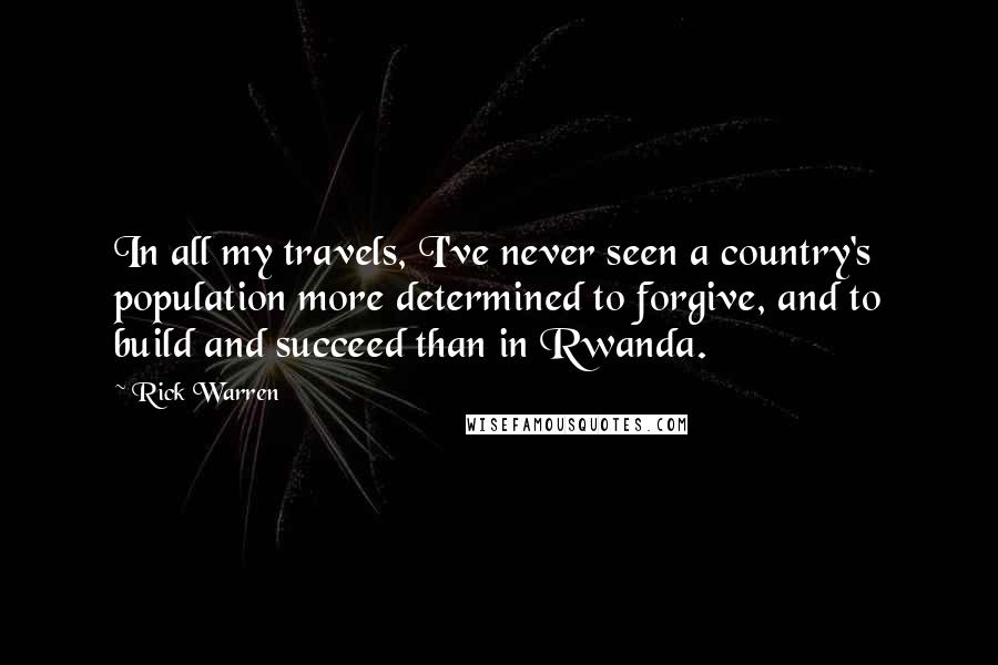 Rick Warren Quotes: In all my travels, I've never seen a country's population more determined to forgive, and to build and succeed than in Rwanda.