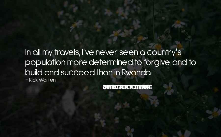 Rick Warren Quotes: In all my travels, I've never seen a country's population more determined to forgive, and to build and succeed than in Rwanda.