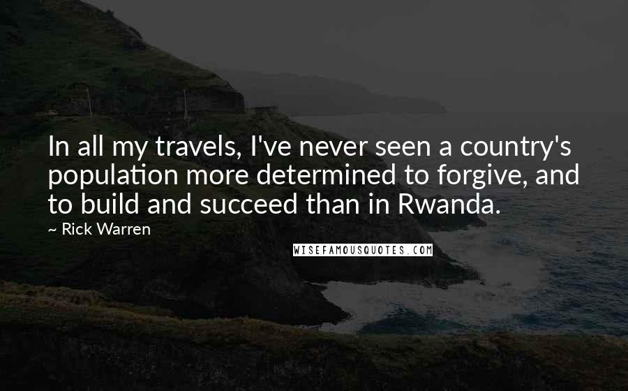 Rick Warren Quotes: In all my travels, I've never seen a country's population more determined to forgive, and to build and succeed than in Rwanda.
