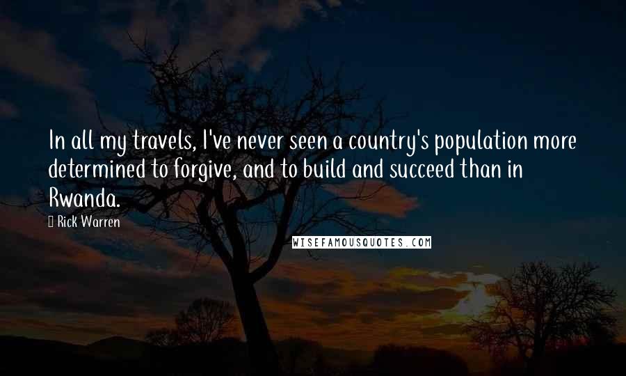 Rick Warren Quotes: In all my travels, I've never seen a country's population more determined to forgive, and to build and succeed than in Rwanda.