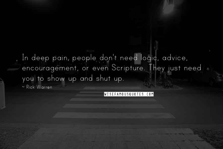 Rick Warren Quotes: In deep pain, people don't need logic, advice, encouragement, or even Scripture. They just need you to show up and shut up.