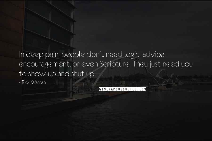 Rick Warren Quotes: In deep pain, people don't need logic, advice, encouragement, or even Scripture. They just need you to show up and shut up.