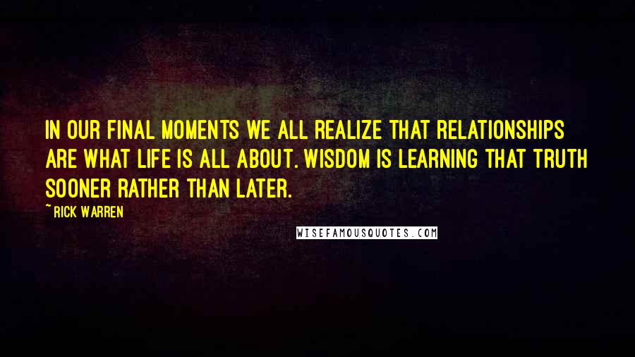 Rick Warren Quotes: In our final moments we all realize that relationships are what life is all about. Wisdom is learning that truth sooner rather than later.