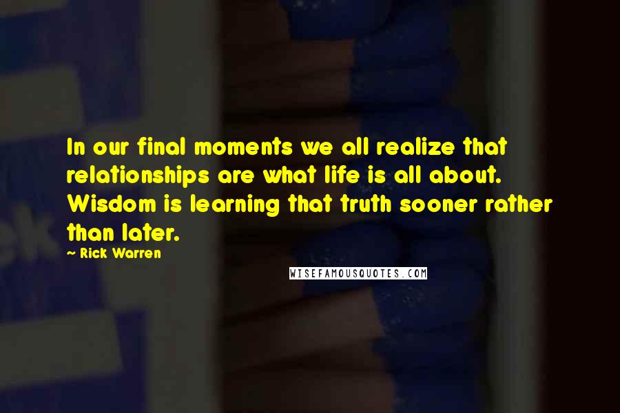 Rick Warren Quotes: In our final moments we all realize that relationships are what life is all about. Wisdom is learning that truth sooner rather than later.