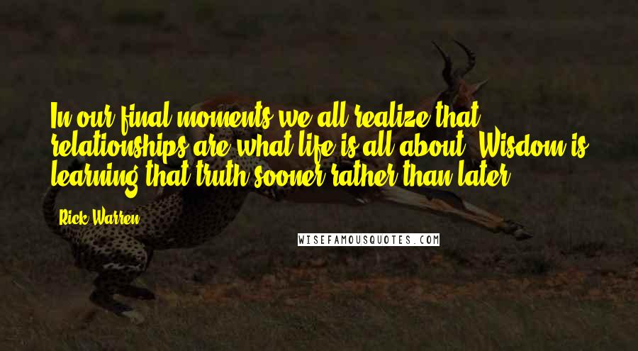 Rick Warren Quotes: In our final moments we all realize that relationships are what life is all about. Wisdom is learning that truth sooner rather than later.