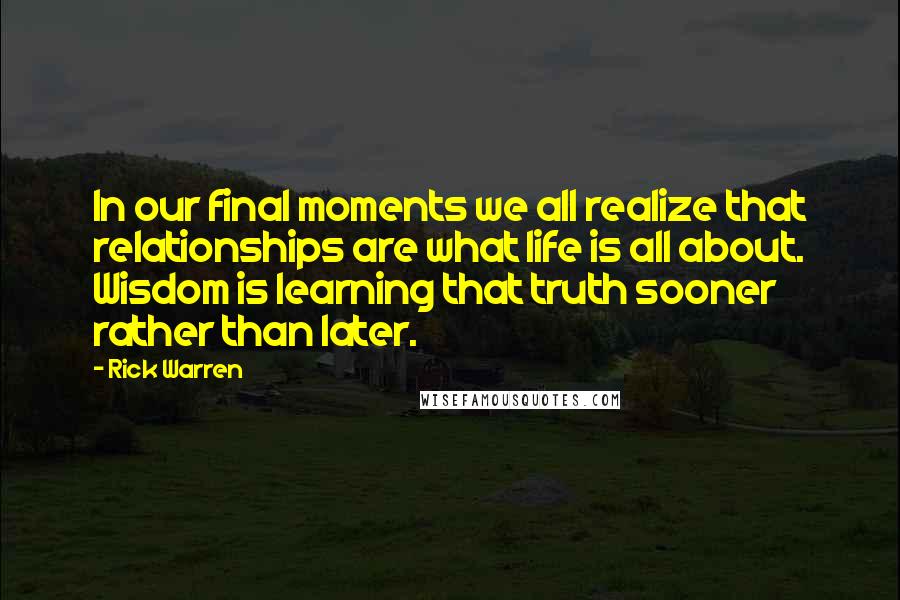 Rick Warren Quotes: In our final moments we all realize that relationships are what life is all about. Wisdom is learning that truth sooner rather than later.