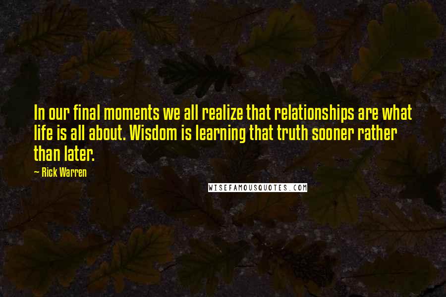 Rick Warren Quotes: In our final moments we all realize that relationships are what life is all about. Wisdom is learning that truth sooner rather than later.