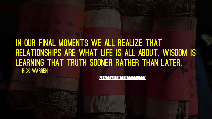 Rick Warren Quotes: In our final moments we all realize that relationships are what life is all about. Wisdom is learning that truth sooner rather than later.