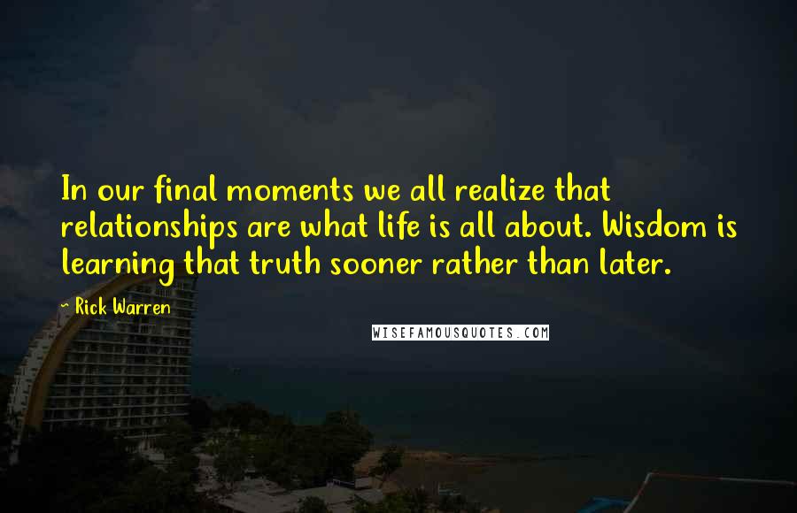 Rick Warren Quotes: In our final moments we all realize that relationships are what life is all about. Wisdom is learning that truth sooner rather than later.