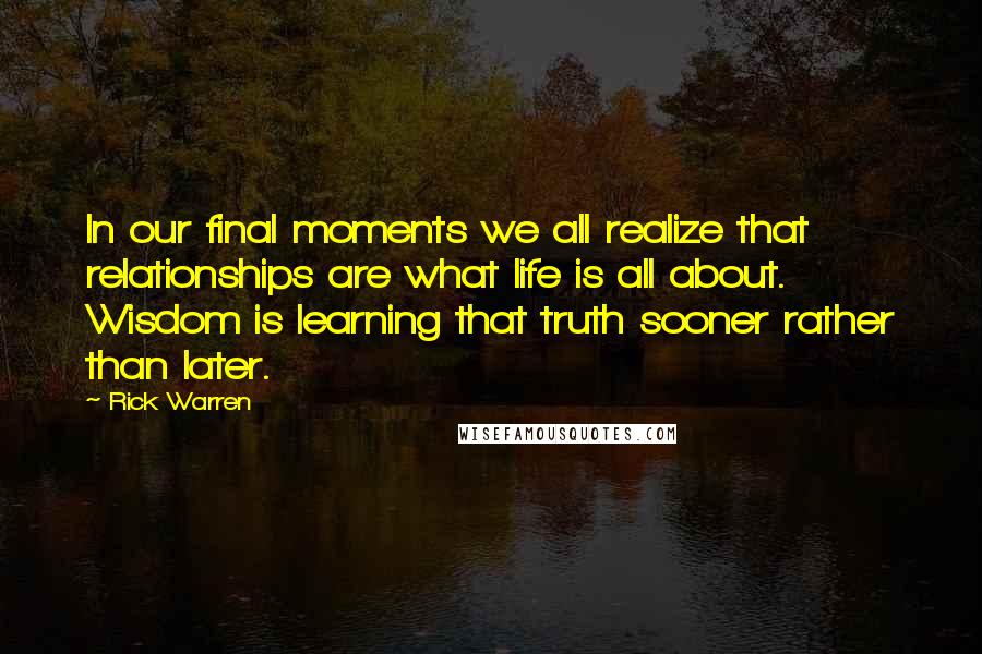 Rick Warren Quotes: In our final moments we all realize that relationships are what life is all about. Wisdom is learning that truth sooner rather than later.