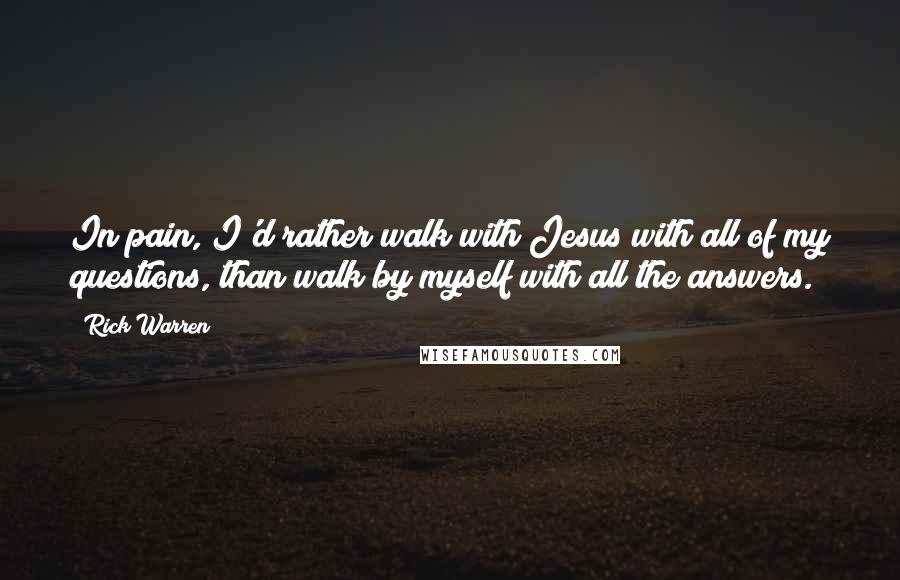 Rick Warren Quotes: In pain, I'd rather walk with Jesus with all of my questions, than walk by myself with all the answers.