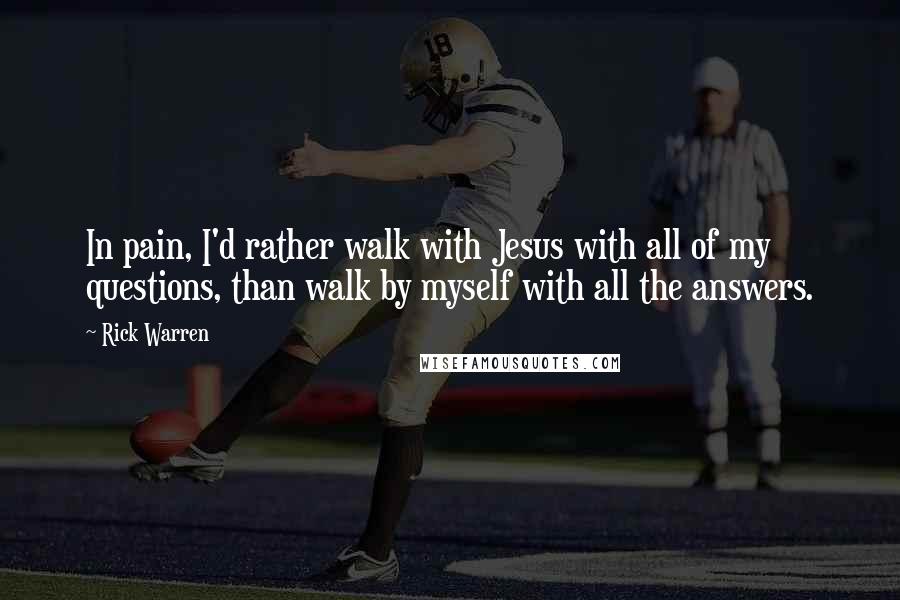 Rick Warren Quotes: In pain, I'd rather walk with Jesus with all of my questions, than walk by myself with all the answers.