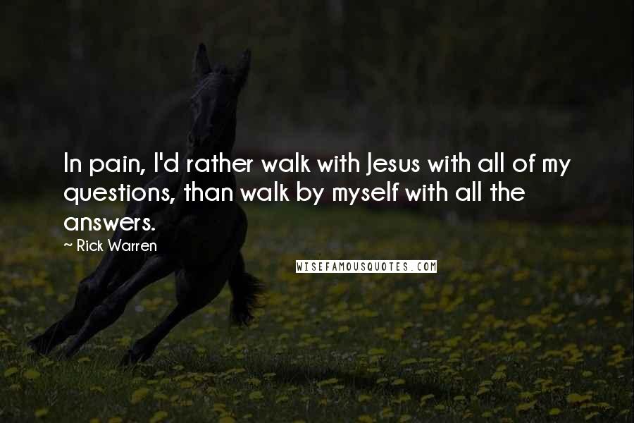 Rick Warren Quotes: In pain, I'd rather walk with Jesus with all of my questions, than walk by myself with all the answers.