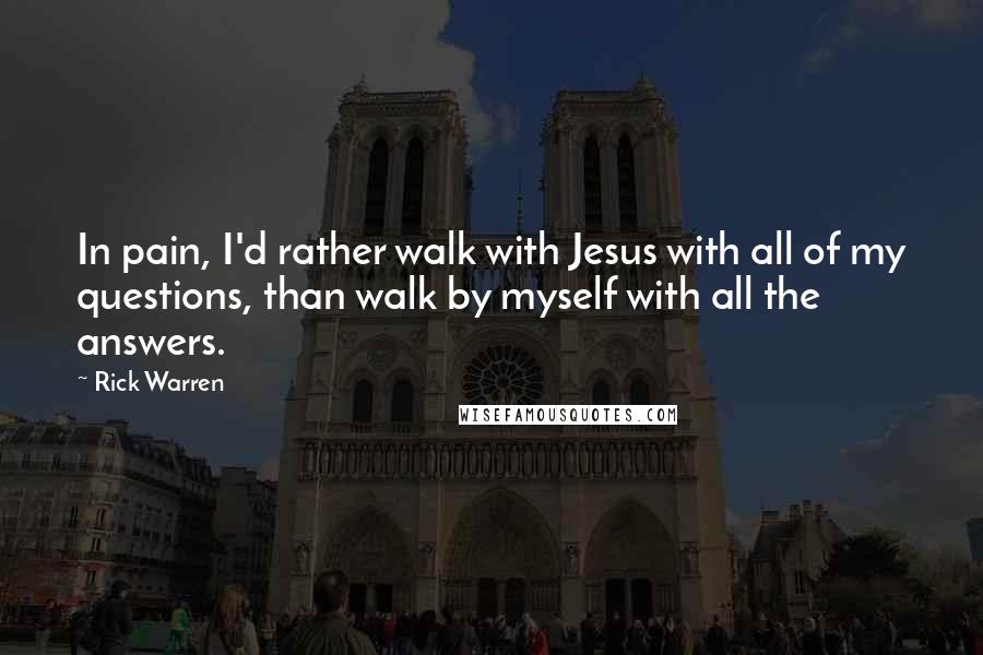 Rick Warren Quotes: In pain, I'd rather walk with Jesus with all of my questions, than walk by myself with all the answers.