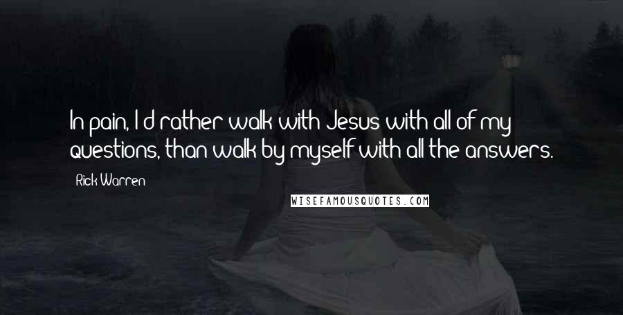 Rick Warren Quotes: In pain, I'd rather walk with Jesus with all of my questions, than walk by myself with all the answers.
