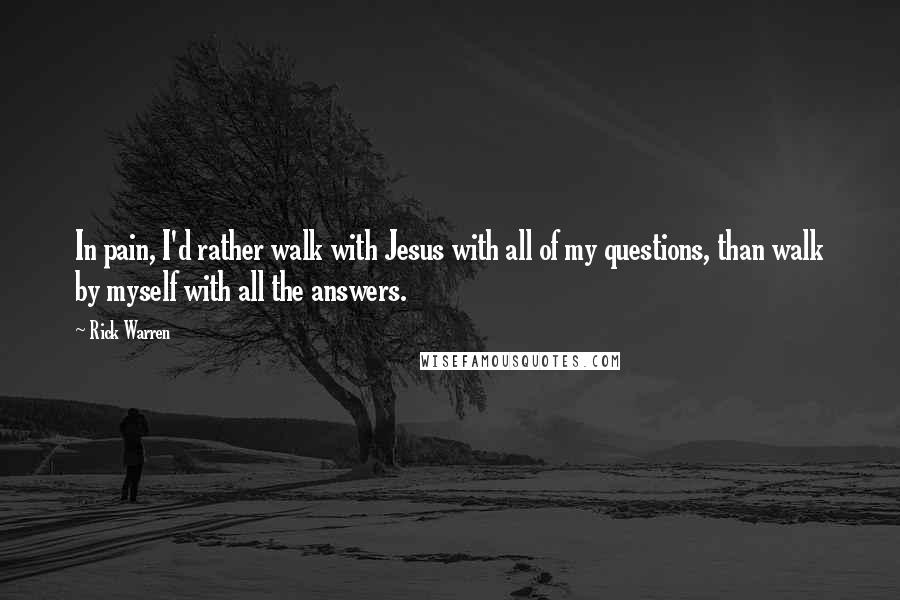 Rick Warren Quotes: In pain, I'd rather walk with Jesus with all of my questions, than walk by myself with all the answers.