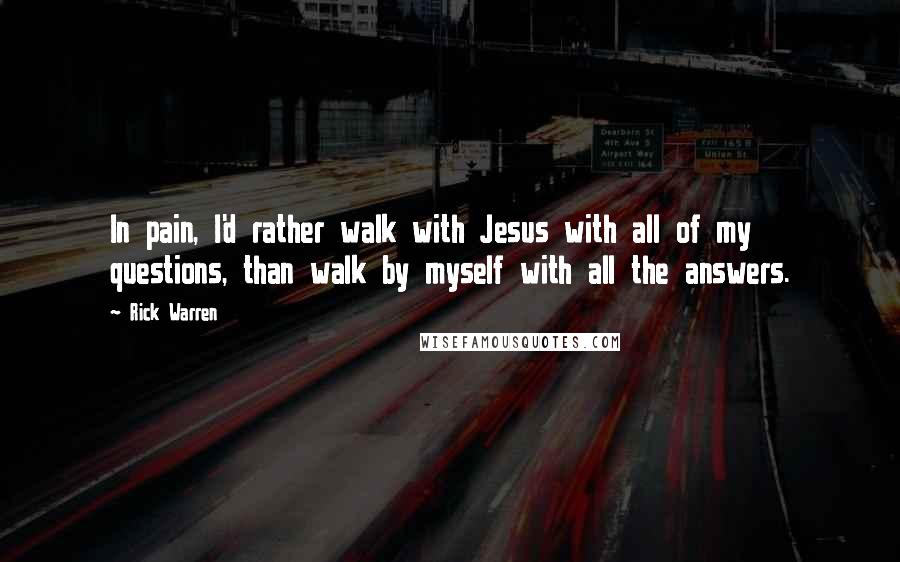 Rick Warren Quotes: In pain, I'd rather walk with Jesus with all of my questions, than walk by myself with all the answers.