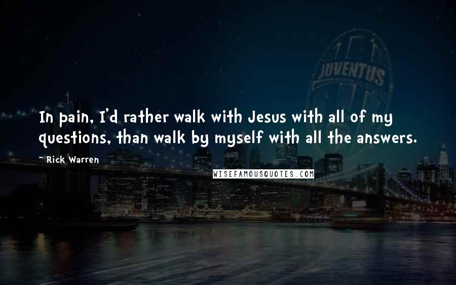 Rick Warren Quotes: In pain, I'd rather walk with Jesus with all of my questions, than walk by myself with all the answers.