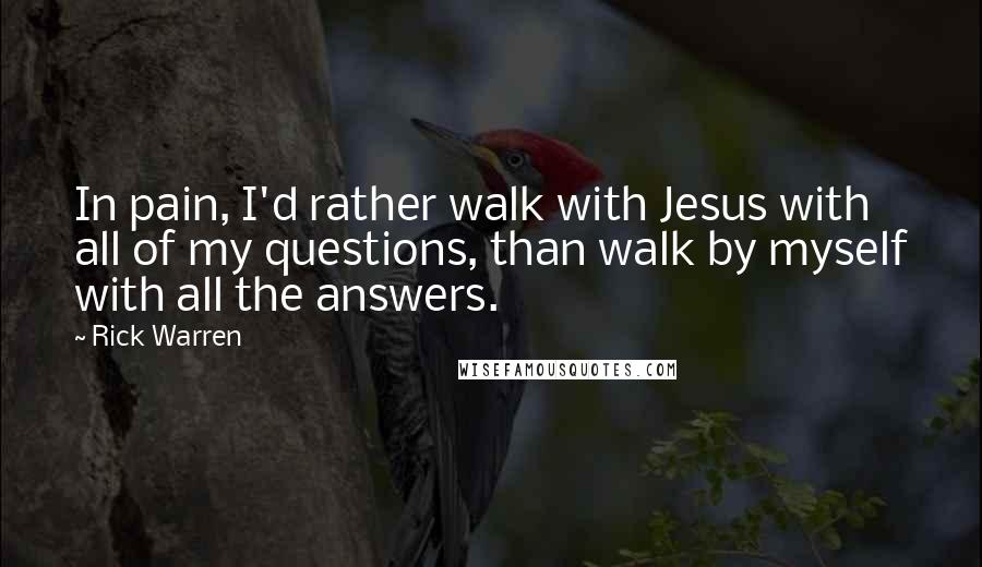Rick Warren Quotes: In pain, I'd rather walk with Jesus with all of my questions, than walk by myself with all the answers.