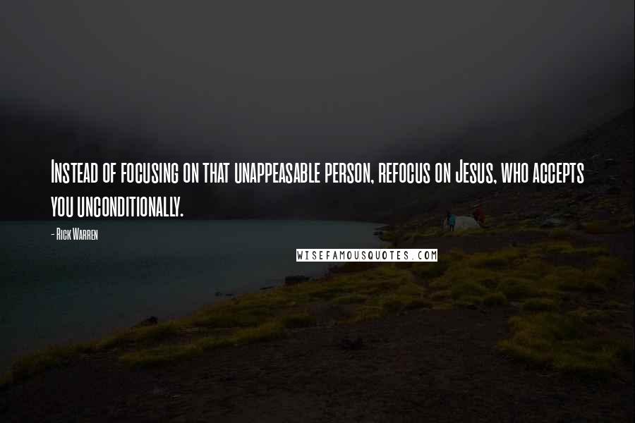 Rick Warren Quotes: Instead of focusing on that unappeasable person, refocus on Jesus, who accepts you unconditionally.