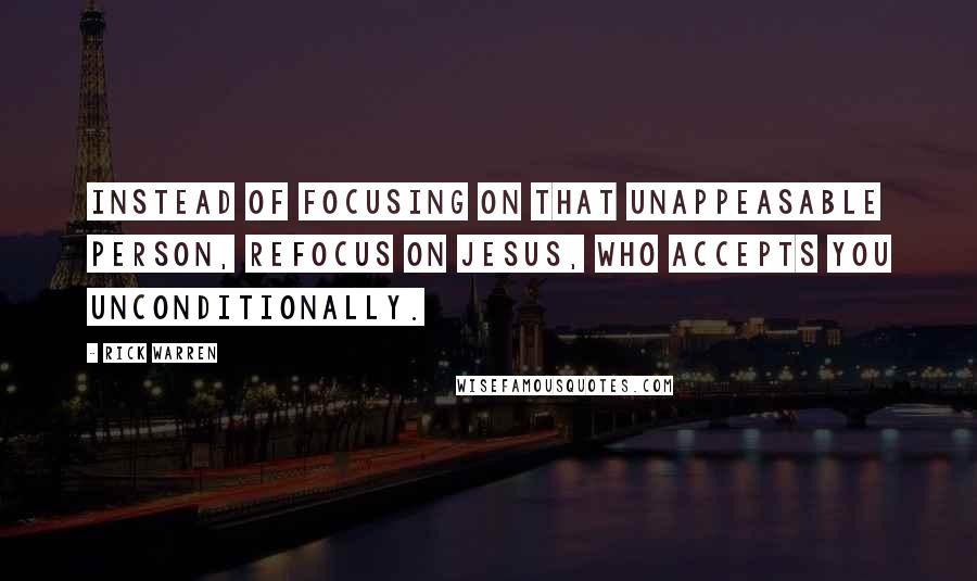 Rick Warren Quotes: Instead of focusing on that unappeasable person, refocus on Jesus, who accepts you unconditionally.