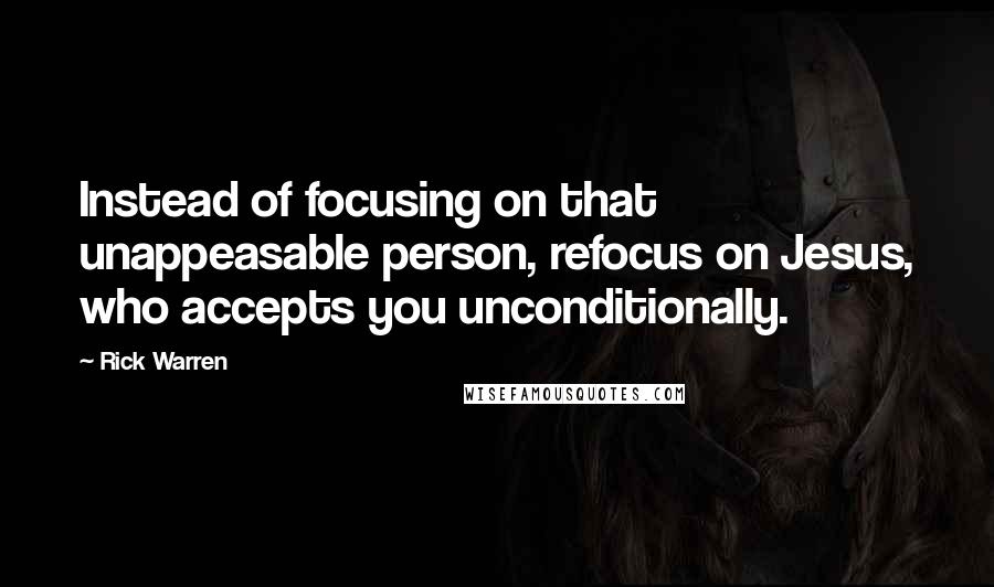 Rick Warren Quotes: Instead of focusing on that unappeasable person, refocus on Jesus, who accepts you unconditionally.