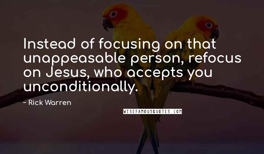 Rick Warren Quotes: Instead of focusing on that unappeasable person, refocus on Jesus, who accepts you unconditionally.