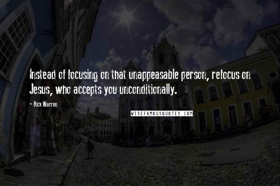 Rick Warren Quotes: Instead of focusing on that unappeasable person, refocus on Jesus, who accepts you unconditionally.