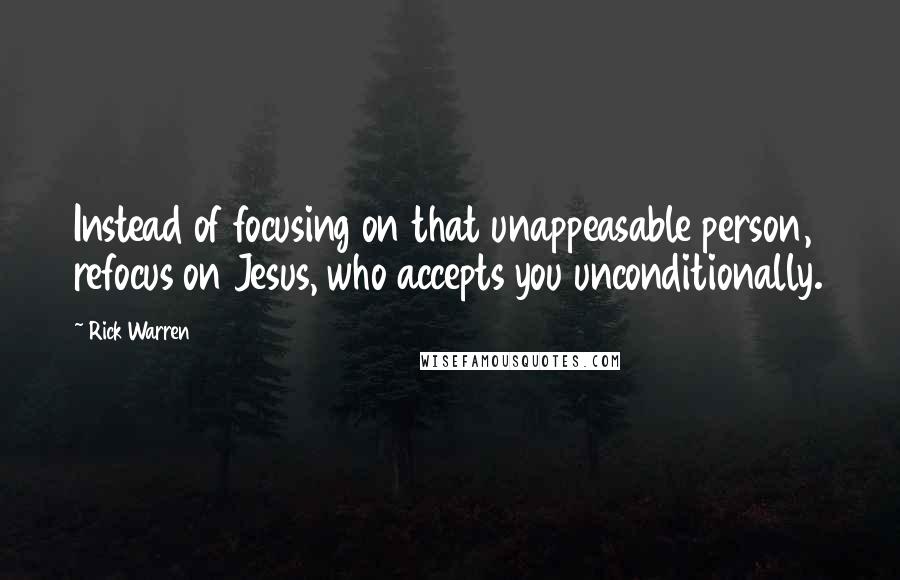 Rick Warren Quotes: Instead of focusing on that unappeasable person, refocus on Jesus, who accepts you unconditionally.