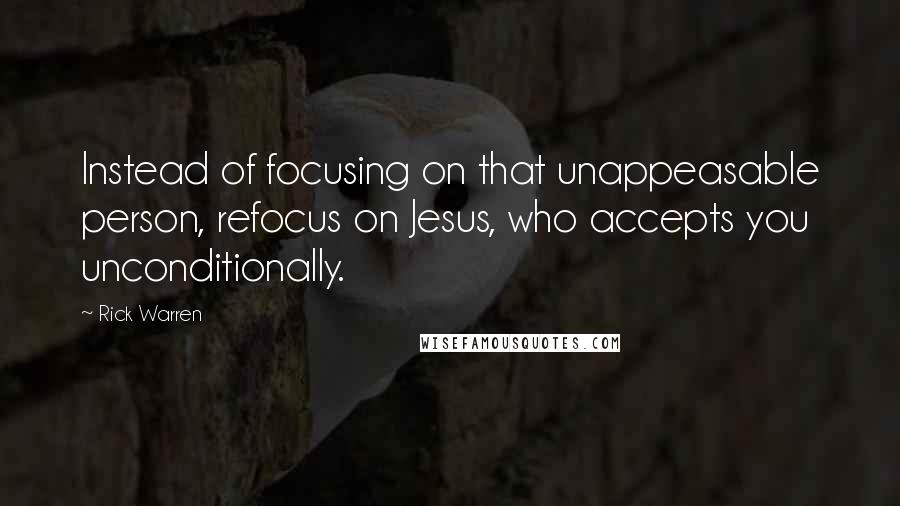 Rick Warren Quotes: Instead of focusing on that unappeasable person, refocus on Jesus, who accepts you unconditionally.