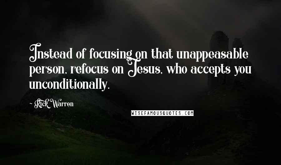 Rick Warren Quotes: Instead of focusing on that unappeasable person, refocus on Jesus, who accepts you unconditionally.