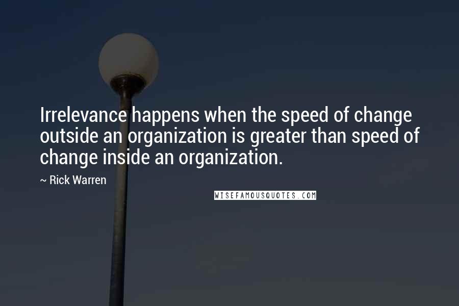 Rick Warren Quotes: Irrelevance happens when the speed of change outside an organization is greater than speed of change inside an organization.