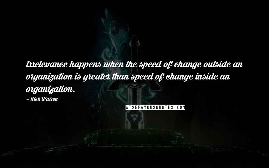 Rick Warren Quotes: Irrelevance happens when the speed of change outside an organization is greater than speed of change inside an organization.