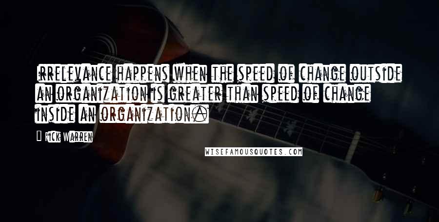 Rick Warren Quotes: Irrelevance happens when the speed of change outside an organization is greater than speed of change inside an organization.