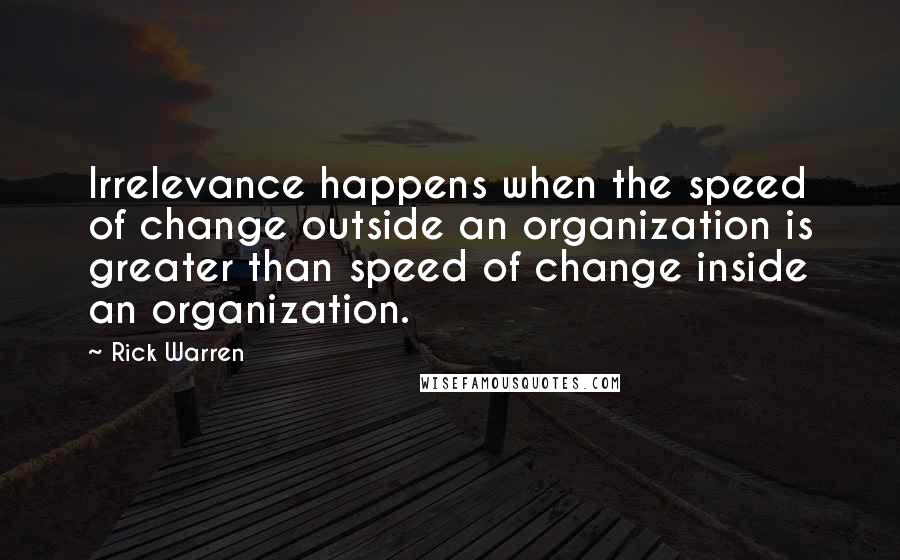 Rick Warren Quotes: Irrelevance happens when the speed of change outside an organization is greater than speed of change inside an organization.