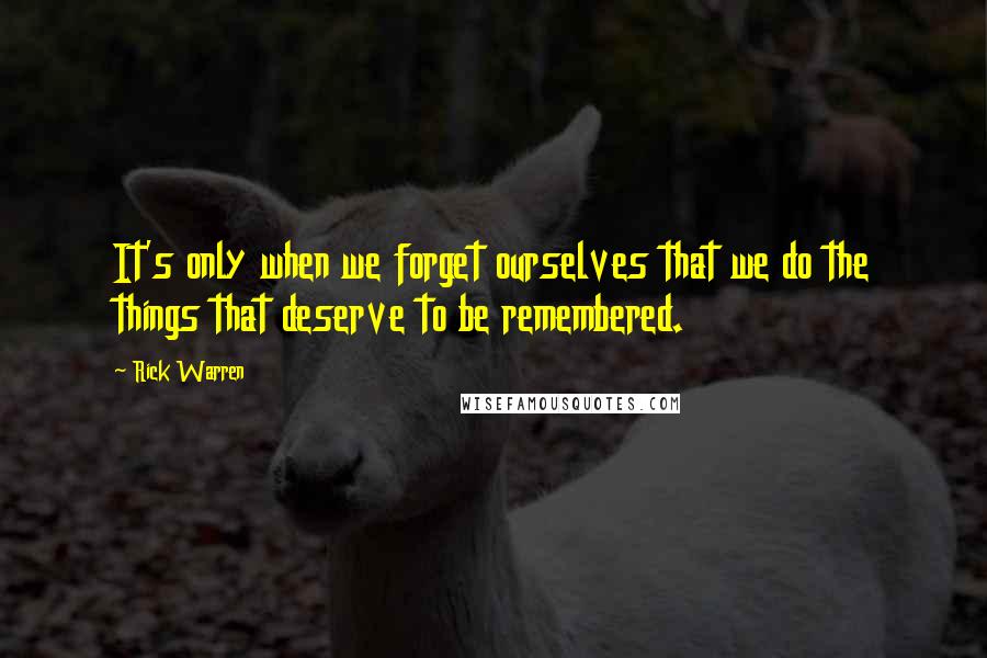 Rick Warren Quotes: It's only when we forget ourselves that we do the things that deserve to be remembered.