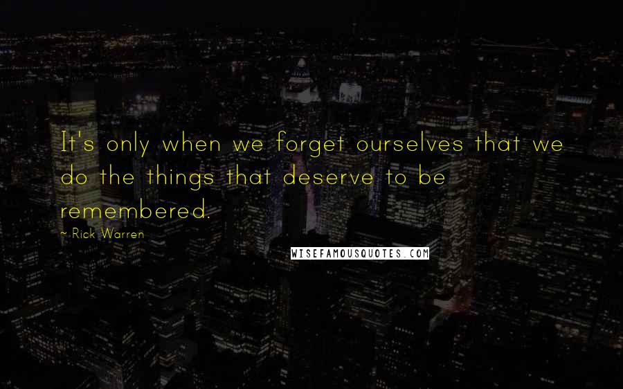 Rick Warren Quotes: It's only when we forget ourselves that we do the things that deserve to be remembered.