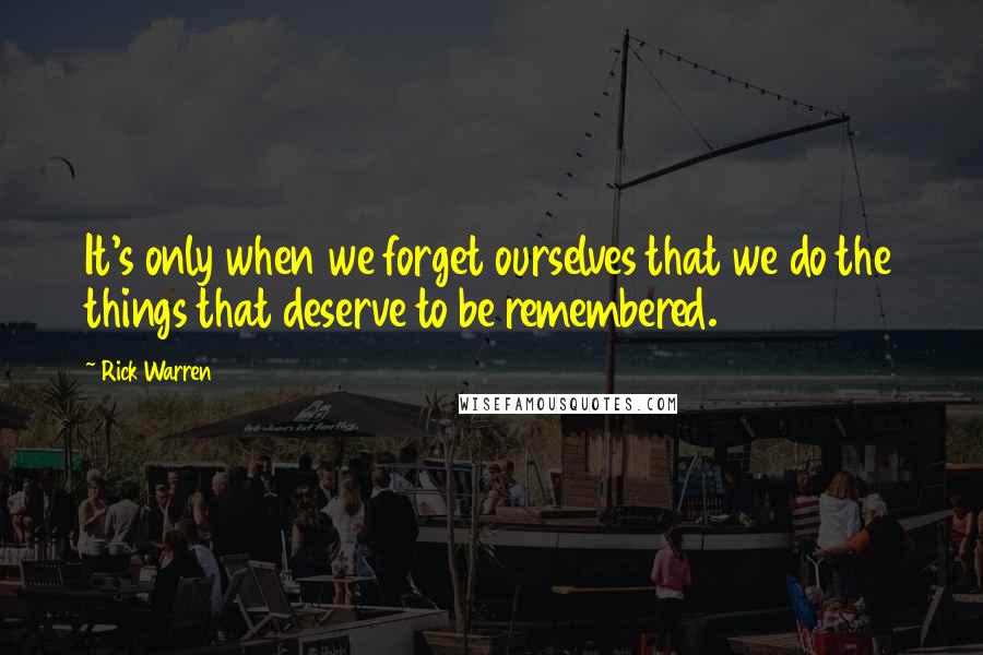 Rick Warren Quotes: It's only when we forget ourselves that we do the things that deserve to be remembered.