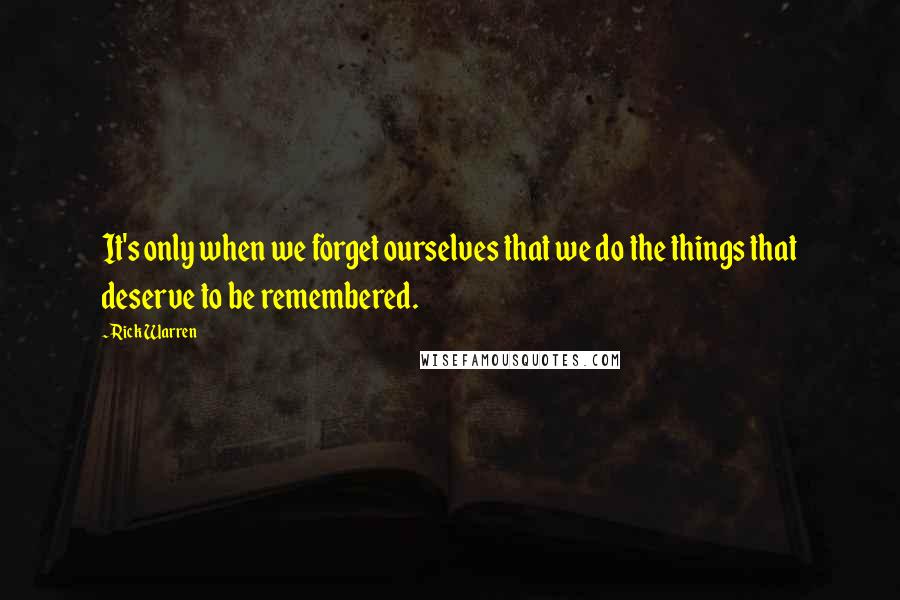 Rick Warren Quotes: It's only when we forget ourselves that we do the things that deserve to be remembered.