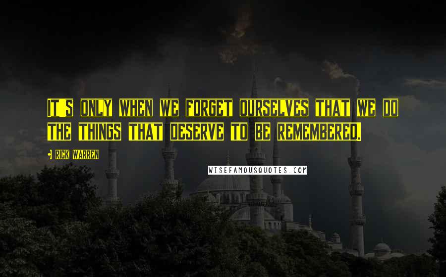 Rick Warren Quotes: It's only when we forget ourselves that we do the things that deserve to be remembered.