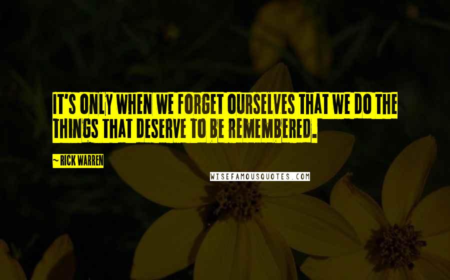 Rick Warren Quotes: It's only when we forget ourselves that we do the things that deserve to be remembered.