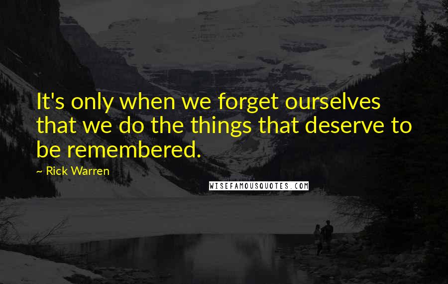 Rick Warren Quotes: It's only when we forget ourselves that we do the things that deserve to be remembered.