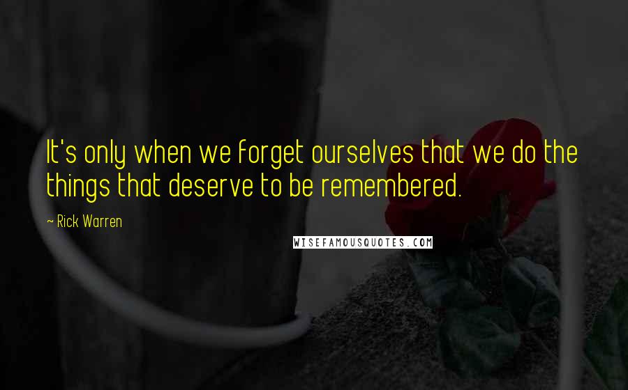 Rick Warren Quotes: It's only when we forget ourselves that we do the things that deserve to be remembered.